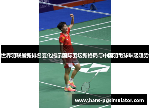 世界羽联最新排名变化揭示国际羽坛新格局与中国羽毛球崛起趋势