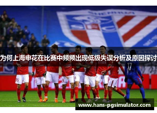 为何上海申花在比赛中频频出现低级失误分析及原因探讨