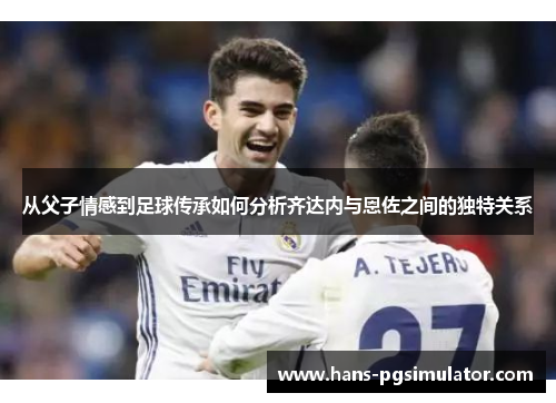从父子情感到足球传承如何分析齐达内与恩佐之间的独特关系
