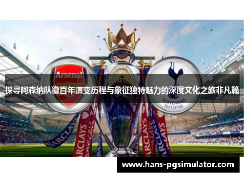 探寻阿森纳队徽百年演变历程与象征独特魅力的深度文化之旅非凡篇
