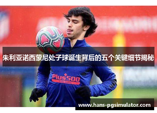 朱利亚诺西蒙尼处子球诞生背后的五个关键细节揭秘 朱利亚诺西蒙尼处子球诞生背后的五个关键细节揭秘