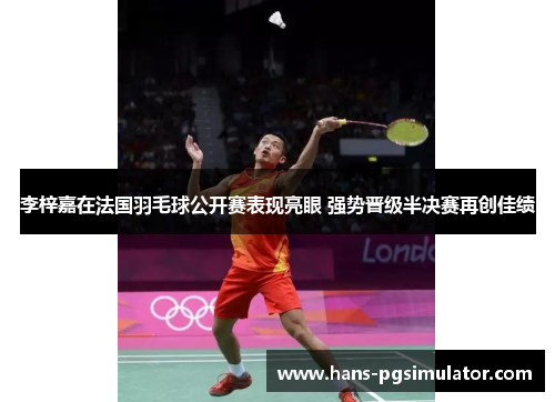 李梓嘉在法国羽毛球公开赛表现亮眼 强势晋级半决赛再创佳绩