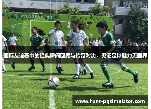 国际友谊赛中的经典瞬间回顾与传奇对决，见证足球魅力无国界