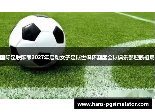 国际足联酝酿2027年启动女子足球世俱杯制度全球俱乐部迎新格局