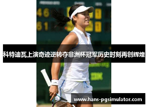 科特迪瓦上演奇迹逆转夺非洲杯冠军历史时刻再创辉煌