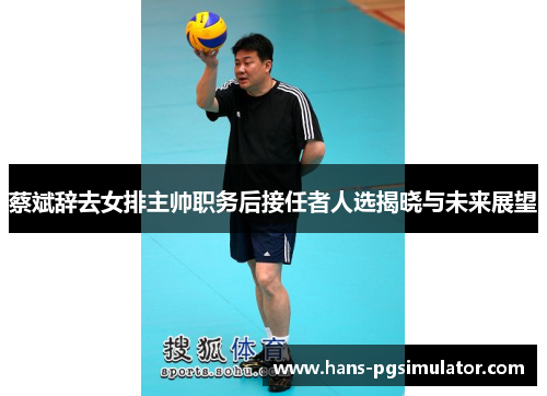 蔡斌辞去女排主帅职务后接任者人选揭晓与未来展望 蔡斌辞去女排主帅职务后接任者人选揭晓与未来展望